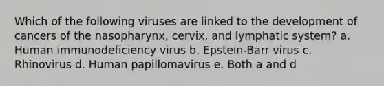 Which of the following viruses are linked to the development of cancers of the nasopharynx, cervix, and lymphatic system? a. Human immunodeficiency virus b. Epstein-Barr virus c. Rhinovirus d. Human papillomavirus e. Both a and d