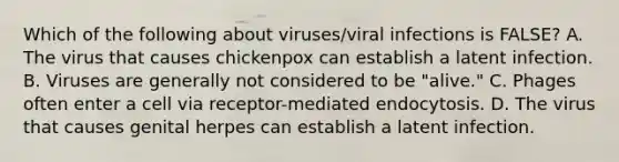 Which of the following about viruses/viral infections is FALSE? A. The virus that causes chickenpox can establish a latent infection. B. Viruses are generally not considered to be "alive." C. Phages often enter a cell via receptor-mediated endocytosis. D. The virus that causes genital herpes can establish a latent infection.