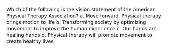 Which of the following is the vision statement of the American Physical Therapy Association? a. Move forward. Physical therapy brings motion to life b. Transforming society by optimizing movement to improve the human experience c. Our hands are healing hands d. Physical therapy will promote movement to create healthy lives