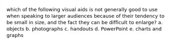 which of the following visual aids is not generally good to use when speaking to larger audiences because of their tendency to be small in size, and the fact they can be difficult to enlarge? a. objects b. photographs c. handouts d. PowerPoint e. charts and graphs