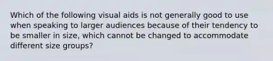 Which of the following visual aids is not generally good to use when speaking to larger audiences because of their tendency to be smaller in size, which cannot be changed to accommodate different size groups?