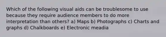 Which of the following visual aids can be troublesome to use because they require audience members to do more interpretation than others? a) Maps b) Photographs c) Charts and graphs d) Chalkboards e) Electronic meadia