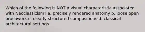 Which of the following is NOT a visual characteristic associated with Neoclassicism? a. precisely rendered anatomy b. loose open brushwork c. clearly structured compositions d. classical architectural settings