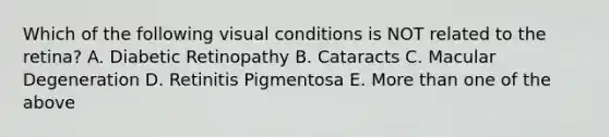 Which of the following visual conditions is NOT related to the retina? A. Diabetic Retinopathy B. Cataracts C. Macular Degeneration D. Retinitis Pigmentosa E. More than one of the above