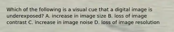 Which of the following is a visual cue that a digital image is underexposed? A. increase in image size B. loss of image contrast C. increase in image noise D. loss of image resolution