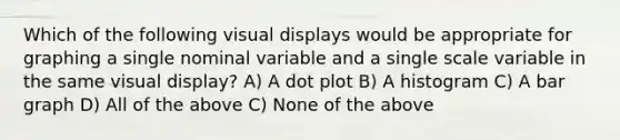 Which of the following visual displays would be appropriate for graphing a single nominal variable and a single scale variable in the same visual display? A) A dot plot B) A histogram C) A bar graph D) All of the above C) None of the above