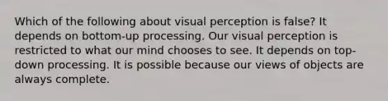 Which of the following about visual perception is false? It depends on bottom-up processing. Our visual perception is restricted to what our mind chooses to see. It depends on top-down processing. It is possible because our views of objects are always complete.