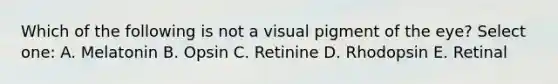 Which of the following is not a visual pigment of the eye? Select one: A. Melatonin B. Opsin C. Retinine D. Rhodopsin E. Retinal