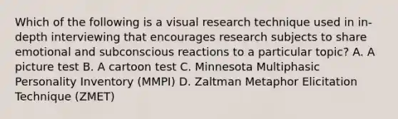 Which of the following is a visual research technique used in in-depth interviewing that encourages research subjects to share emotional and subconscious reactions to a particular topic? A. A picture test B. A cartoon test C. Minnesota Multiphasic Personality Inventory (MMPI) D. Zaltman Metaphor Elicitation Technique (ZMET)