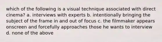 which of the following is a visual technique associated with direct cinema? a. interviews with experts b. intentionally bringing the subject of the frame in and out of focus c. the filmmaker appears onscreen and forcefully approaches those he wants to interview d. none of the above