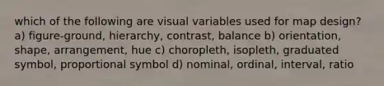 which of the following are visual variables used for map design? a) figure-ground, hierarchy, contrast, balance b) orientation, shape, arrangement, hue c) choropleth, isopleth, graduated symbol, proportional symbol d) nominal, ordinal, interval, ratio