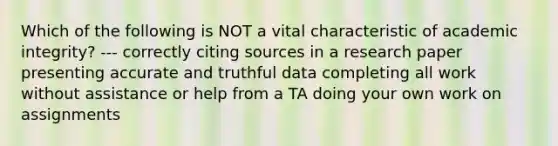 Which of the following is NOT a vital characteristic of academic integrity? --- correctly citing sources in a research paper presenting accurate and truthful data completing all work without assistance or help from a TA doing your own work on assignments