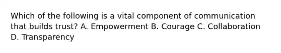 Which of the following is a vital component of communication that builds trust? A. Empowerment B. Courage C. Collaboration D. Transparency