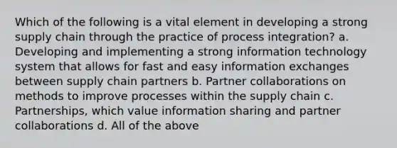 Which of the following is a vital element in developing a strong supply chain through the practice of process integration? a. Developing and implementing a strong information technology system that allows for fast and easy information exchanges between supply chain partners b. Partner collaborations on methods to improve processes within the supply chain c. Partnerships, which value information sharing and partner collaborations d. All of the above