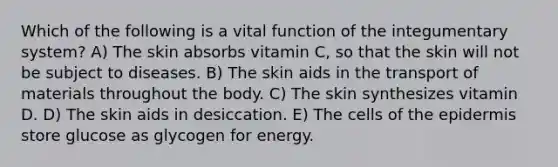 Which of the following is a vital function of the integumentary system? A) The skin absorbs vitamin C, so that the skin will not be subject to diseases. B) The skin aids in the transport of materials throughout the body. C) The skin synthesizes vitamin D. D) The skin aids in desiccation. E) The cells of the epidermis store glucose as glycogen for energy.