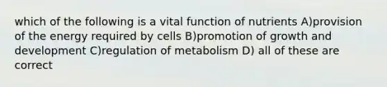 which of the following is a vital function of nutrients A)provision of the energy required by cells B)promotion of growth and development C)regulation of metabolism D) all of these are correct