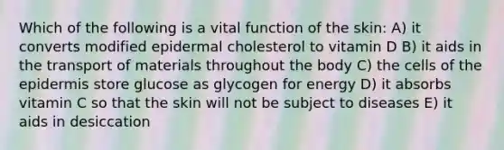 Which of the following is a vital function of the skin: A) it converts modified epidermal cholesterol to vitamin D B) it aids in the transport of materials throughout the body C) the cells of the epidermis store glucose as glycogen for energy D) it absorbs vitamin C so that the skin will not be subject to diseases E) it aids in desiccation