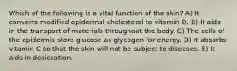 Which of the following is a vital function of the skin? A) It converts modified epidermal cholesterol to vitamin D. B) It aids in the transport of materials throughout the body. C) The cells of the epidermis store glucose as glycogen for energy. D) It absorbs vitamin C so that the skin will not be subject to diseases. E) It aids in desiccation.