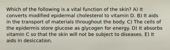 Which of the following is a vital function of the skin? A) It converts modified epidermal cholesterol to vitamin D. B) It aids in the transport of materials throughout the body. C) The cells of the epidermis store glucose as glycogen for energy. D) It absorbs vitamin C so that the skin will not be subject to diseases. E) It aids in desiccation.