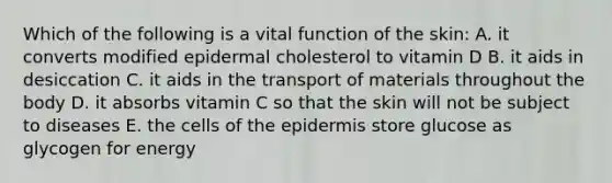 Which of the following is a vital function of the skin: A. it converts modified epidermal cholesterol to vitamin D B. it aids in desiccation C. it aids in the transport of materials throughout the body D. it absorbs vitamin C so that the skin will not be subject to diseases E. the cells of the epidermis store glucose as glycogen for energy