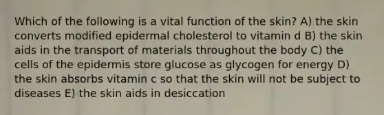 Which of the following is a vital function of the skin? A) the skin converts modified epidermal cholesterol to vitamin d B) the skin aids in the transport of materials throughout the body C) the cells of the epidermis store glucose as glycogen for energy D) the skin absorbs vitamin c so that the skin will not be subject to diseases E) the skin aids in desiccation