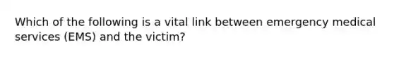 Which of the following is a vital link between emergency medical services (EMS) and the victim?