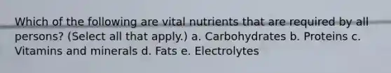 Which of the following are vital nutrients that are required by all persons? (Select all that apply.) a. Carbohydrates b. Proteins c. Vitamins and minerals d. Fats e. Electrolytes