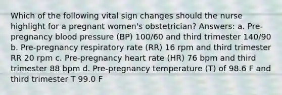 Which of the following vital sign changes should the nurse highlight for a pregnant women's obstetrician? Answers: a. Pre-pregnancy blood pressure (BP) 100/60 and third trimester 140/90 b. Pre-pregnancy respiratory rate (RR) 16 rpm and third trimester RR 20 rpm c. Pre-pregnancy heart rate (HR) 76 bpm and third trimester 88 bpm d. Pre-pregnancy temperature (T) of 98.6 F and third trimester T 99.0 F