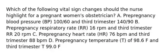 Which of the following vital sign changes should the nurse highlight for a pregnant women's obstetrician? A. Prepregnancy blood pressure (BP) 100/60 and third trimester 140/90 B. Prepregnancy respiratory rate (RR) 16 rpm and third trimester RR 20 rpm C. Prepregnancy heart rate (HR) 76 bpm and third trimester 88 bpm D. Prepregnancy temperature (T) of 98.6 F and third trimester T 99.0 F