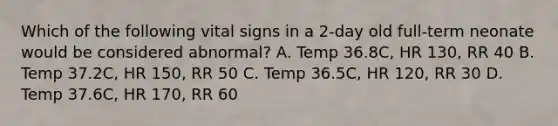 Which of the following vital signs in a 2-day old full-term neonate would be considered abnormal? A. Temp 36.8C, HR 130, RR 40 B. Temp 37.2C, HR 150, RR 50 C. Temp 36.5C, HR 120, RR 30 D. Temp 37.6C, HR 170, RR 60