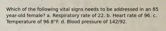 Which of the following vital signs needs to be addressed in an 85 year-old female? a. Respiratory rate of 22. b. Heart rate of 96. c. Temperature of 96.8°F. d. Blood pressure of 142/92.