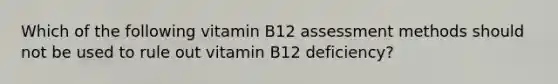 Which of the following vitamin B12 assessment methods should not be used to rule out vitamin B12 deficiency?