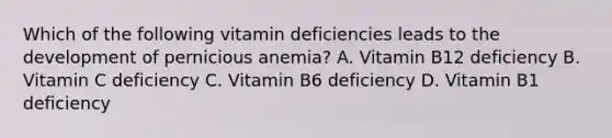 Which of the following vitamin deficiencies leads to the development of pernicious anemia? A. Vitamin B12 deficiency B. Vitamin C deficiency C. Vitamin B6 deficiency D. Vitamin B1 deficiency