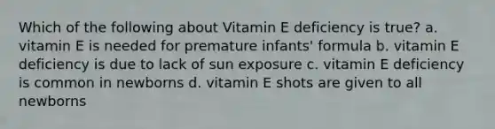 Which of the following about Vitamin E deficiency is true? a. vitamin E is needed for premature infants' formula b. vitamin E deficiency is due to lack of sun exposure c. vitamin E deficiency is common in newborns d. vitamin E shots are given to all newborns