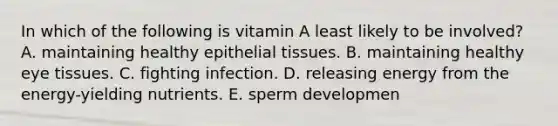 In which of the following is vitamin A least likely to be involved? A. maintaining healthy epithelial tissues. B. maintaining healthy eye tissues. C. fighting infection. D. releasing energy from the energy-yielding nutrients. E. sperm developmen