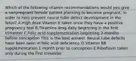 Which of the following vitamin recommendations would you give a nonpregnant female patient planning to become pregnant, in order to help prevent neural tube defect development in the fetus? A.High dose Vitamin E taken once they have a positive pregnancy test B.Thiamine 4mg daily beginning in the first trimester C.Folic acid supplementation beginning 3 months before conception This is the best answer. Neural tube defects have been seen in folic acid deficiency. D.Vitamin B6 supplementation 1 month prior to conception E.Riboflavin taken only during the first trimester