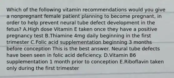 Which of the following vitamin recommendations would you give a nonpregnant female patient planning to become pregnant, in order to help prevent neural tube defect development in the fetus? A.High dose Vitamin E taken once they have a positive pregnancy test B.Thiamine 4mg daily beginning in the first trimester C.Folic acid supplementation beginning 3 months before conception This is the best answer. Neural tube defects have been seen in folic acid deficiency. D.Vitamin B6 supplementation 1 month prior to conception E.Riboflavin taken only during the first trimester