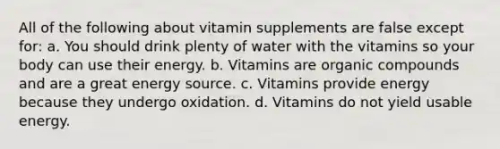 All of the following about vitamin supplements are false except for: a. You should drink plenty of water with the vitamins so your body can use their energy. b. Vitamins are organic compounds and are a great energy source. c. Vitamins provide energy because they undergo oxidation. d. Vitamins do not yield usable energy.