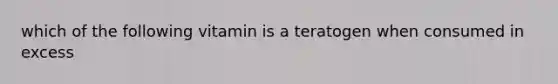 which of the following vitamin is a teratogen when consumed in excess