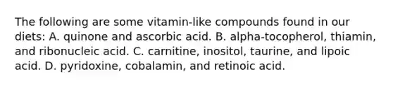 The following are some vitamin-like compounds found in our diets: A. quinone and ascorbic acid. B. alpha-tocopherol, thiamin, and ribonucleic acid. C. carnitine, inositol, taurine, and lipoic acid. D. pyridoxine, cobalamin, and retinoic acid.