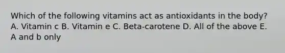 Which of the following vitamins act as antioxidants in the body? A. Vitamin c B. Vitamin e C. Beta-carotene D. All of the above E. A and b only