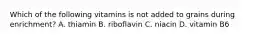Which of the following vitamins is not added to grains during enrichment? A. thiamin B. riboflavin C. niacin D. vitamin B6