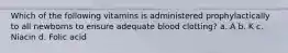 Which of the following vitamins is administered prophylactically to all newborns to ensure adequate blood clotting? a. A b. K c. Niacin d. Folic acid