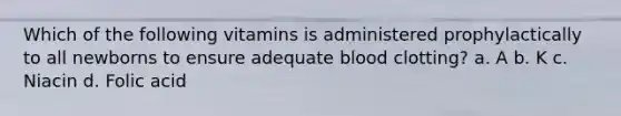 Which of the following vitamins is administered prophylactically to all newborns to ensure adequate blood clotting? a. A b. K c. Niacin d. Folic acid