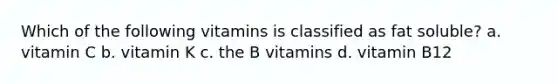 Which of the following vitamins is classified as fat soluble? a. vitamin C b. vitamin K c. the B vitamins d. vitamin B12