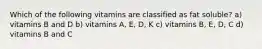 Which of the following vitamins are classified as fat soluble? a) vitamins B and D b) vitamins A, E, D, K c) vitamins B, E, D, C d) vitamins B and C