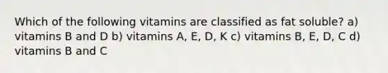 Which of the following vitamins are classified as fat soluble? a) vitamins B and D b) vitamins A, E, D, K c) vitamins B, E, D, C d) vitamins B and C