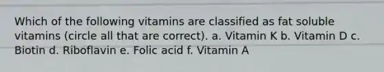 Which of the following vitamins are classified as fat soluble vitamins (circle all that are correct). a. Vitamin K b. Vitamin D c. Biotin d. Riboflavin e. Folic acid f. Vitamin A