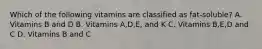 Which of the following vitamins are classified as fat-soluble? A. Vitamins B and D B. Vitamins A,D,E, and K C. Vitamins B,E,D and C D. Vitamins B and C