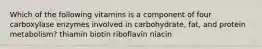 Which of the following vitamins is a component of four carboxylase enzymes involved in carbohydrate, fat, and protein metabolism? thiamin biotin riboflavin niacin